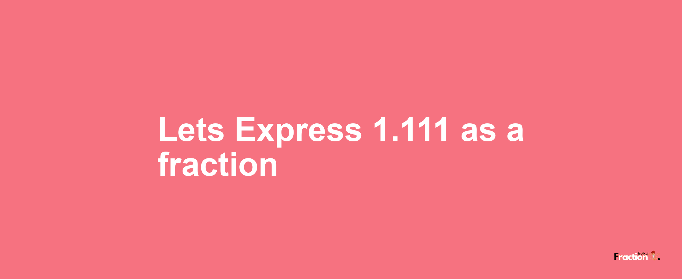 Lets Express 1.111 as afraction